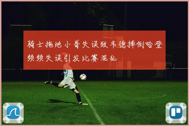 骑士拖地小哥失误致韦德摔倒哈登频频失误引发比赛混乱