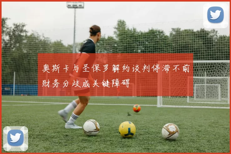 奥斯卡与圣保罗解约谈判停滞不前财务分歧成关键障碍