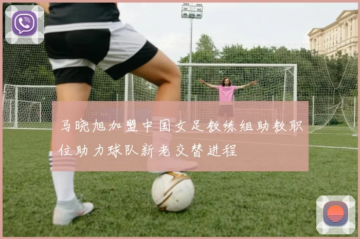马晓旭加盟中国女足教练组助教职位助力球队新老交替进程