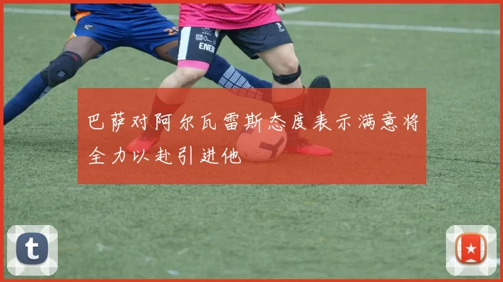 巴萨对阿尔瓦雷斯态度表示满意将全力以赴引进他