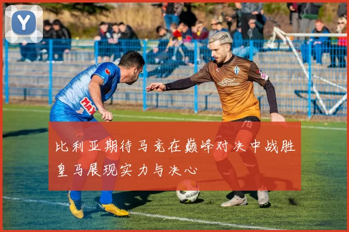 比利亚期待马竞在巅峰对决中战胜皇马展现实力与决心