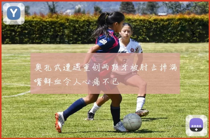 奥孔武遭遇重创两颗牙被肘击掉满嘴鲜血令人心痛不已