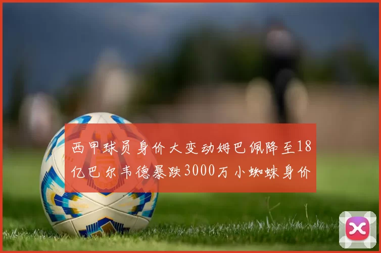 西甲球员身价大变动姆巴佩降至18亿巴尔韦德暴跌3000万小蜘蛛身价达1亿