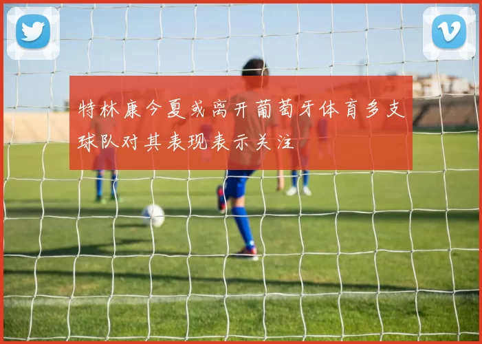 特林康今夏或离开葡萄牙体育多支球队对其表现表示关注